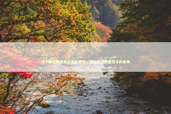 这个被无数家长忽视的细节，正在悄悄改变孩子的未来